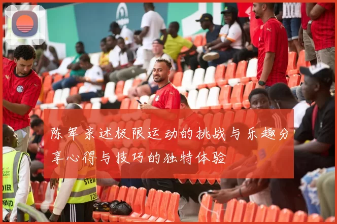 陈军亲述极限运动的挑战与乐趣分享心得与技巧的独特体验