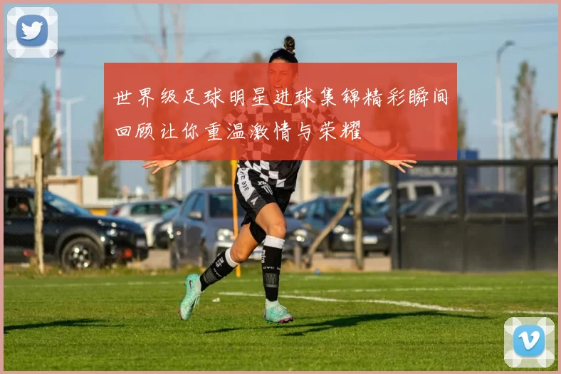 世界级足球明星进球集锦精彩瞬间回顾让你重温激情与荣耀
