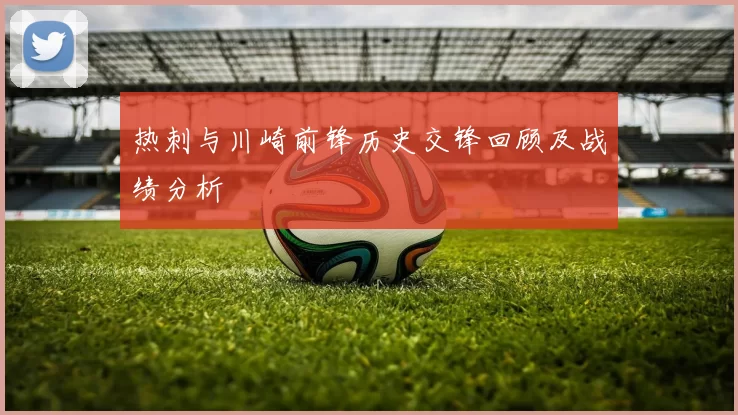 热刺与川崎前锋历史交锋回顾及战绩分析