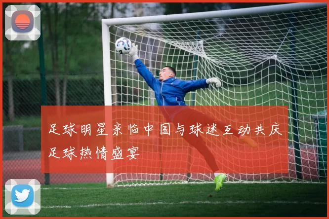 足球明星亲临中国与球迷互动共庆足球热情盛宴