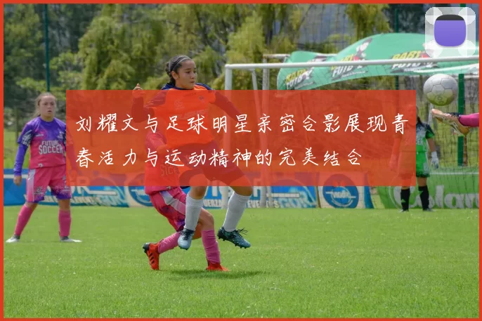 刘耀文与足球明星亲密合影展现青春活力与运动精神的完美结合