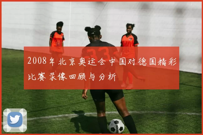 2008年北京奥运会中国对德国精彩比赛录像回顾与分析