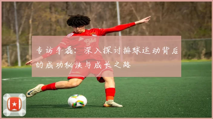专访李磊：深入探讨排球运动背后的成功秘诀与成长之路