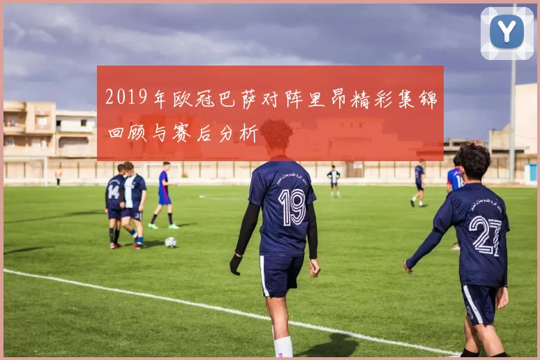 2019年欧冠巴萨对阵里昂精彩集锦回顾与赛后分析
