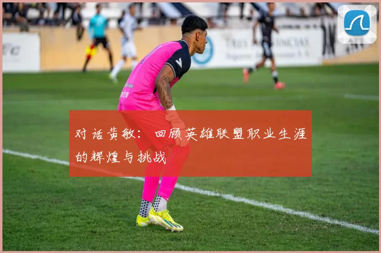 对话黄敏：回顾英雄联盟职业生涯的辉煌与挑战