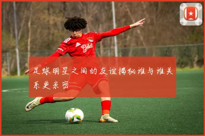 足球明星之间的友谊揭秘谁与谁关系更亲密