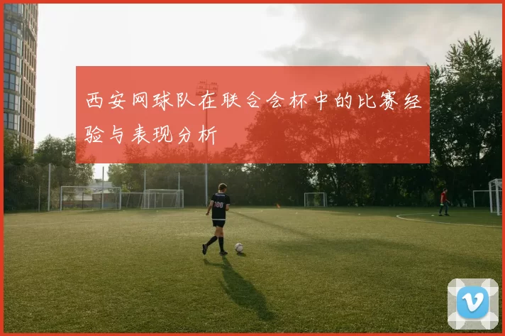 西安网球队在联合会杯中的比赛经验与表现分析