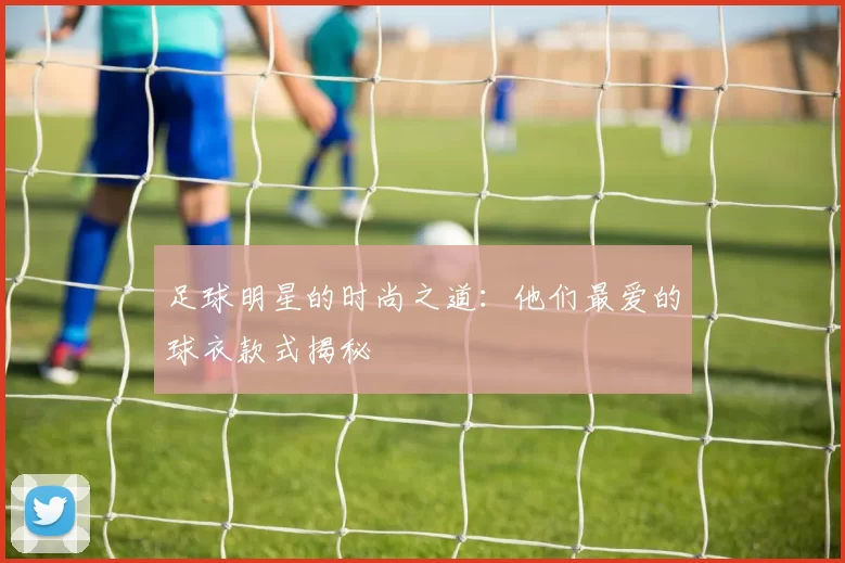 足球明星的时尚之道：他们最爱的球衣款式揭秘