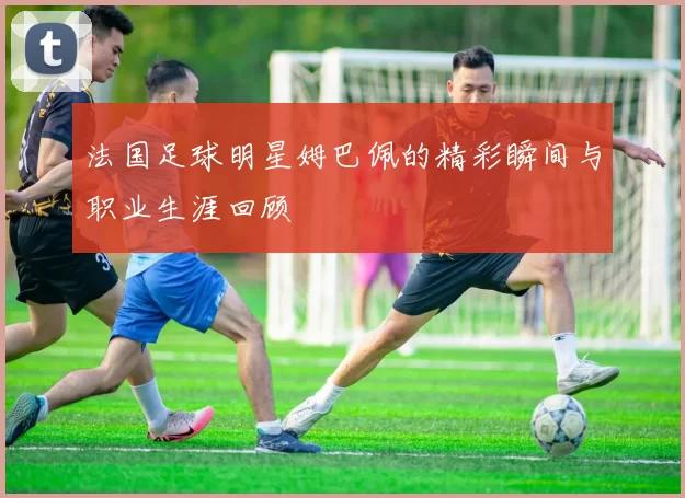 法国足球明星姆巴佩的精彩瞬间与职业生涯回顾