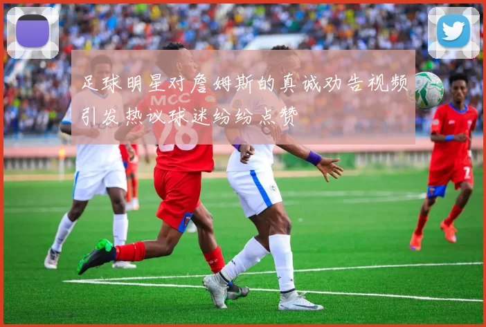 足球明星对詹姆斯的真诚劝告视频引发热议球迷纷纷点赞
