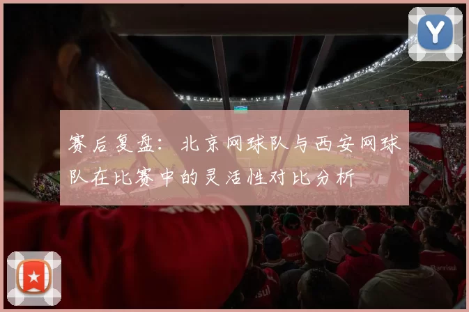 赛后复盘：北京网球队与西安网球队在比赛中的灵活性对比分析