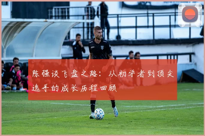 陈强谈飞盘之路：从初学者到顶尖选手的成长历程回顾