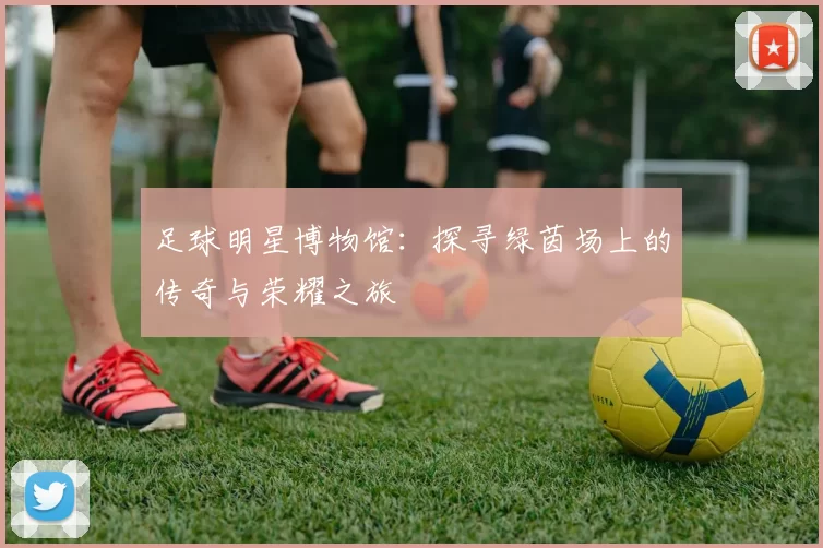 足球明星博物馆：探寻绿茵场上的传奇与荣耀之旅
