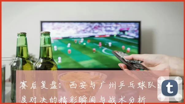 赛后复盘：西安与广州乒乓球队速度对决的精彩瞬间与战术分析