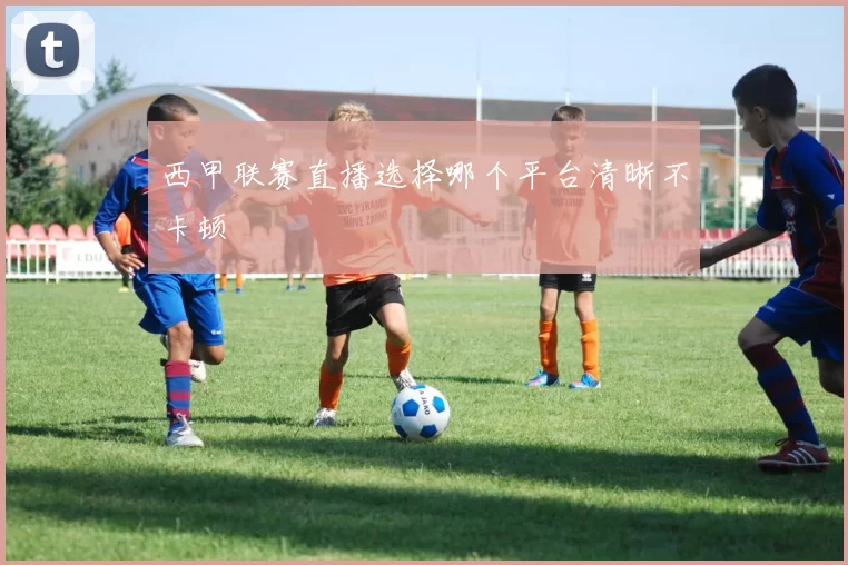 西甲联赛直播选择哪个平台清晰不卡顿