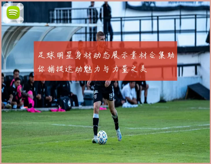 足球明星身材动态展示素材合集助你捕捉运动魅力与力量之美
