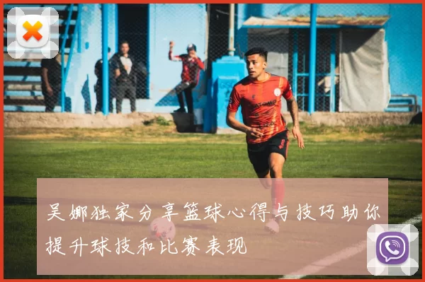 吴娜独家分享篮球心得与技巧助你提升球技和比赛表现