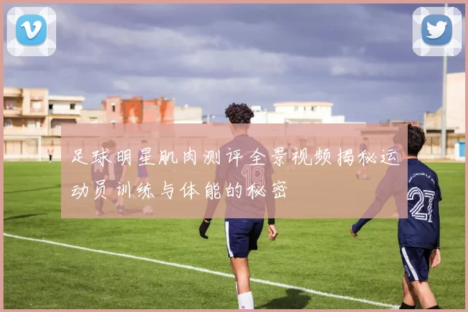 足球明星肌肉测评全景视频揭秘运动员训练与体能的秘密