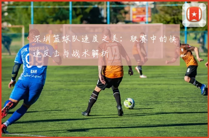 深圳篮球队速度之美：联赛中的快速反击与战术解析
