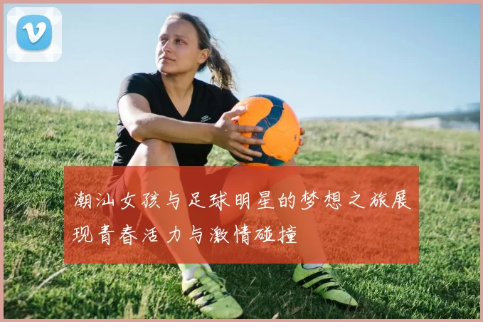 潮汕女孩与足球明星的梦想之旅展现青春活力与激情碰撞