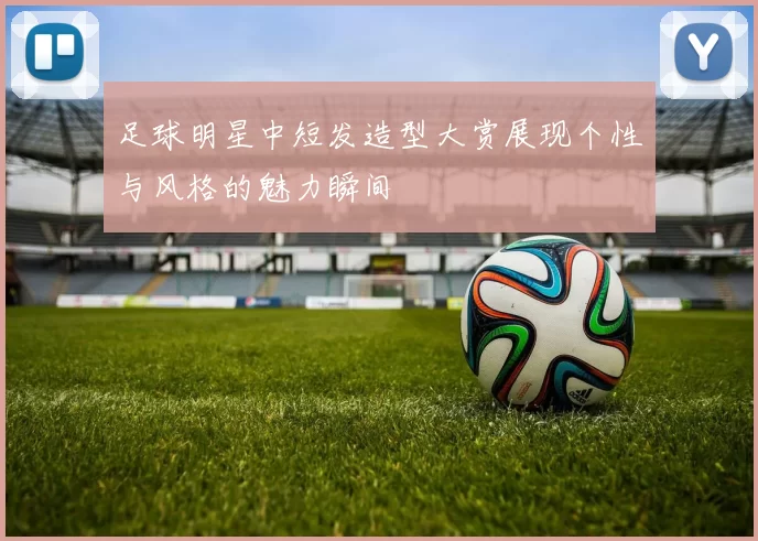 足球明星中短发造型大赏展现个性与风格的魅力瞬间