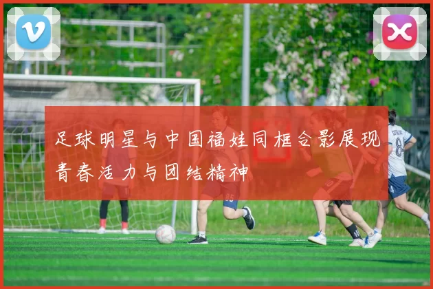 足球明星与中国福娃同框合影展现青春活力与团结精神