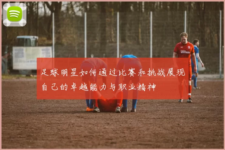 足球明星如何通过比赛和挑战展现自己的卓越能力与职业精神