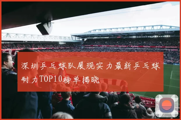 深圳乒乓球队展现实力最新乒乓球耐力TOP10榜单揭晓