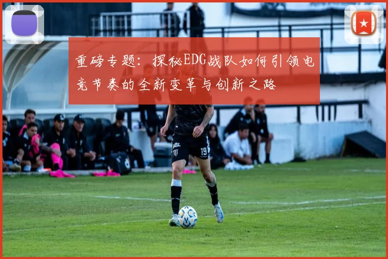 重磅专题：探秘EDG战队如何引领电竞节奏的全新变革与创新之路