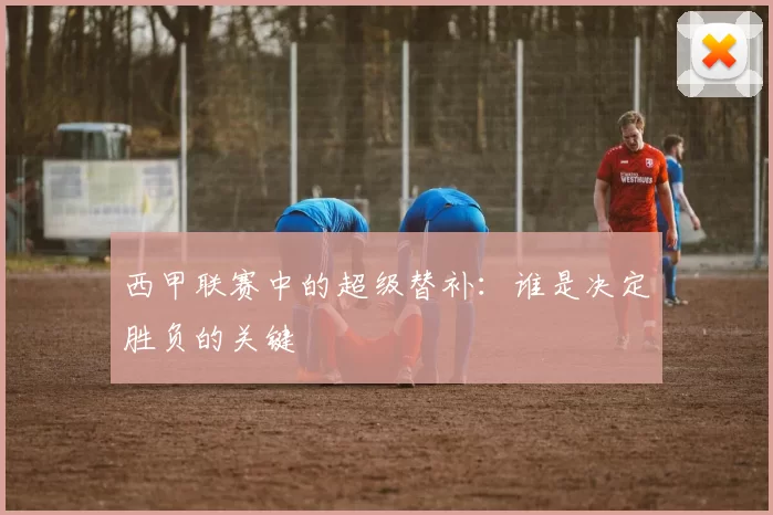 西甲联赛中的超级替补：谁是决定胜负的关键