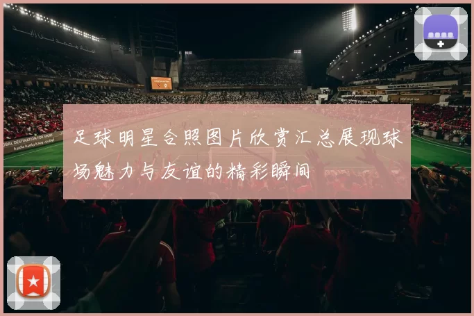 足球明星合照图片欣赏汇总展现球场魅力与友谊的精彩瞬间